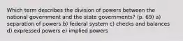 Which term describes the division of powers between the national government and the state governments? (p. 69) a) separation of powers b) federal system c) checks and balances d) expressed powers e) implied powers