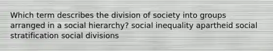 Which term describes the division of society into groups arranged in a social hierarchy? social inequality apartheid social stratification social divisions