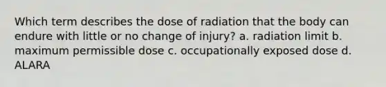 Which term describes the dose of radiation that the body can endure with little or no change of injury? a. radiation limit b. maximum permissible dose c. occupationally exposed dose d. ALARA