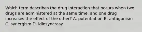 Which term describes the drug interaction that occurs when two drugs are administered at the same time, and one drug increases the effect of the other? A. potentiation B. antagonism C. synergism D. idiosyncrasy