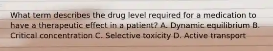 What term describes the drug level required for a medication to have a therapeutic effect in a patient? A. Dynamic equilibrium B. Critical concentration C. Selective toxicity D. Active transport