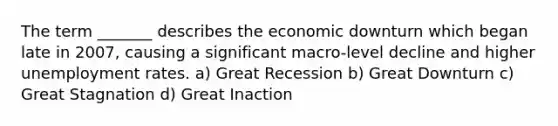 The term _______ describes the economic downturn which began late in 2007, causing a significant macro-level decline and higher unemployment rates. a) Great Recession b) Great Downturn c) Great Stagnation d) Great Inaction