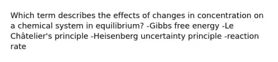 Which term describes the effects of changes in concentration on a chemical system in equilibrium? -<a href='https://www.questionai.com/knowledge/kJYzjvNa6b-gibbs-free-energy' class='anchor-knowledge'>gibbs free energy</a> -Le Châtelier's principle -Heisenberg uncertainty principle -reaction rate