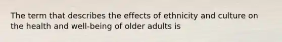 The term that describes the effects of ethnicity and culture on the health and well-being of older adults is