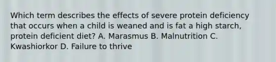 Which term describes the effects of severe protein deficiency that occurs when a child is weaned and is fat a high starch, protein deficient diet? A. Marasmus B. Malnutrition C. Kwashiorkor D. Failure to thrive