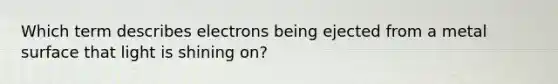 Which term describes electrons being ejected from a metal surface that light is shining on?