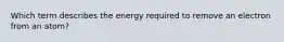 Which term describes the energy required to remove an electron from an atom?