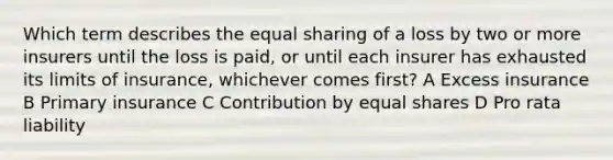 Which term describes the equal sharing of a loss by two or more insurers until the loss is paid, or until each insurer has exhausted its limits of insurance, whichever comes first? A Excess insurance B Primary insurance C Contribution by equal shares D Pro rata liability