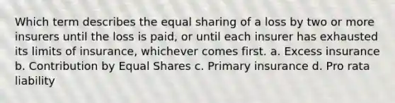 Which term describes the equal sharing of a loss by two or more insurers until the loss is paid, or until each insurer has exhausted its limits of insurance, whichever comes first. a. Excess insurance b. Contribution by Equal Shares c. Primary insurance d. Pro rata liability