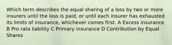 Which term describes the equal sharing of a loss by two or more insurers until the loss is paid, or until each insurer has exhausted its limits of insurance, whichever comes first. A Excess insurance B Pro rata liability C Primary insurance D Contribution by <a href='https://www.questionai.com/knowledge/kBhvtRxyNW-equal-shares' class='anchor-knowledge'>equal shares</a>