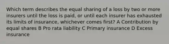 Which term describes the equal sharing of a loss by two or more insurers until the loss is paid, or until each insurer has exhausted its limits of insurance, whichever comes first? A Contribution by equal shares B Pro rata liability C Primary insurance D Excess insurance