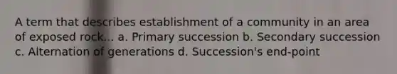 A term that describes establishment of a community in an area of exposed rock... a. Primary succession b. Secondary succession c. Alternation of generations d. Succession's end-point