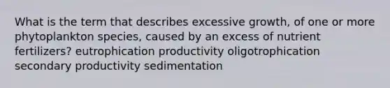 What is the term that describes excessive growth, of one or more phytoplankton species, caused by an excess of nutrient fertilizers? eutrophication productivity oligotrophication secondary productivity sedimentation