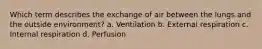 Which term describes the exchange of air between the lungs and the outside environment? a. Ventilation b. External respiration c. Internal respiration d. Perfusion