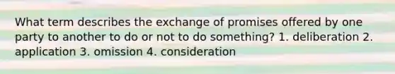 What term describes the exchange of promises offered by one party to another to do or not to do something? 1. deliberation 2. application 3. omission 4. consideration