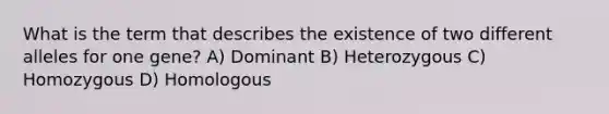 What is the term that describes the existence of two different alleles for one gene? A) Dominant B) Heterozygous C) Homozygous D) Homologous