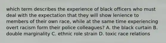 which term describes the experience of black officers who must deal with the expectation that they will show lenience to members of their own race, while at the same time experiencing overt racism form their police colleagues? A. the black curtain B. double marginality C. ethnic role strain D. toxic race relations