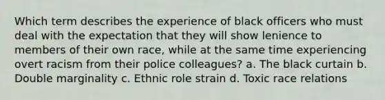 Which term describes the experience of black officers who must deal with the expectation that they will show lenience to members of their own race, while at the same time experiencing overt racism from their police colleagues? ​a. The black curtain b. ​Double marginality ​c. Ethnic role strain ​d. Toxic race relations