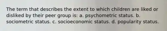 The term that describes the extent to which children are liked or disliked by their peer group is: a. psychometric status. b. sociometric status. c. socioeconomic status. d. popularity status.