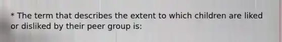 * The term that describes the extent to which children are liked or disliked by their peer group is: