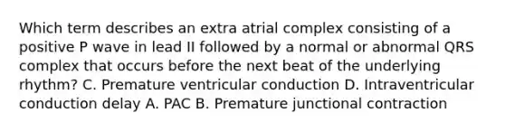 Which term describes an extra atrial complex consisting of a positive P wave in lead II followed by a normal or abnormal QRS complex that occurs before the next beat of the underlying rhythm? C. Premature ventricular conduction D. Intraventricular conduction delay A. PAC B. Premature junctional contraction