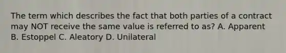 The term which describes the fact that both parties of a contract may NOT receive the same value is referred to as? A. Apparent B. Estoppel C. Aleatory D. Unilateral