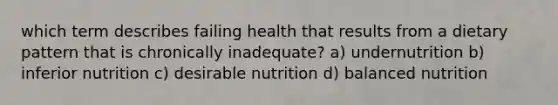 which term describes failing health that results from a dietary pattern that is chronically inadequate? a) undernutrition b) inferior nutrition c) desirable nutrition d) balanced nutrition