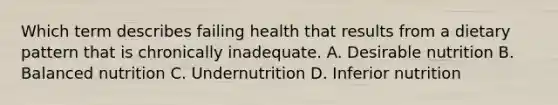 Which term describes failing health that results from a dietary pattern that is chronically inadequate. A. Desirable nutrition B. Balanced nutrition C. Undernutrition D. Inferior nutrition