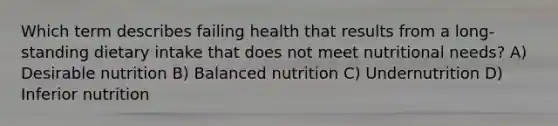 Which term describes failing health that results from a long-standing dietary intake that does not meet nutritional needs? A) Desirable nutrition B) Balanced nutrition C) Undernutrition D) Inferior nutrition