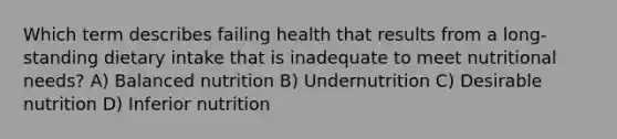 Which term describes failing health that results from a long-standing dietary intake that is inadequate to meet nutritional needs? A) Balanced nutrition B) Undernutrition C) Desirable nutrition D) Inferior nutrition