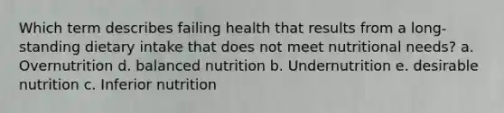 Which term describes failing health that results from a long-standing dietary intake that does not meet nutritional needs? a. Overnutrition d. balanced nutrition b. Undernutrition e. desirable nutrition c. Inferior nutrition