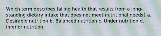 Which term describes failing health that results from a long-standing dietary intake that does not meet nutritional needs? a. Desirable nutrition b. Balanced nutrition c. Under nutrition d. Inferior nutrition