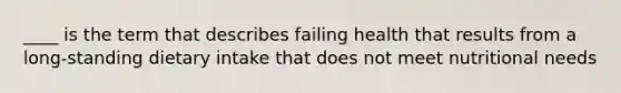 ____ is the term that describes failing health that results from a long-standing dietary intake that does not meet nutritional needs