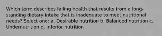 Which term describes failing health that results from a long-standing dietary intake that is inadequate to meet nutritional needs? Select one: a. Desirable nutrition b. Balanced nutrition c. Undernutrition d. Inferior nutrition