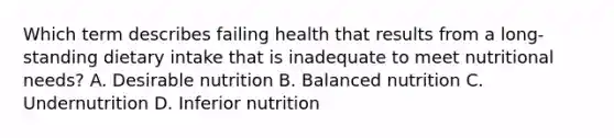 Which term describes failing health that results from a long-standing dietary intake that is inadequate to meet nutritional needs? A. Desirable nutrition B. Balanced nutrition C. Undernutrition D. Inferior nutrition