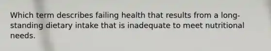 Which term describes failing health that results from a long-standing dietary intake that is inadequate to meet nutritional needs.