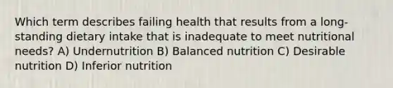 Which term describes failing health that results from a long-standing dietary intake that is inadequate to meet nutritional needs? A) Undernutrition B) Balanced nutrition C) Desirable nutrition D) Inferior nutrition