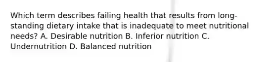 Which term describes failing health that results from long-standing dietary intake that is inadequate to meet nutritional needs? A. Desirable nutrition B. Inferior nutrition C. Undernutrition D. Balanced nutrition