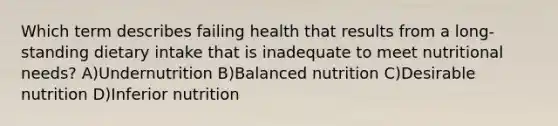 Which term describes failing health that results from a long-standing dietary intake that is inadequate to meet nutritional needs? A)Undernutrition B)Balanced nutrition C)Desirable nutrition D)Inferior nutrition