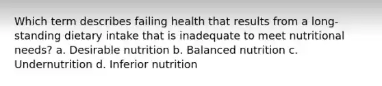 Which term describes failing health that results from a long-standing dietary intake that is inadequate to meet nutritional needs? a. Desirable nutrition b. Balanced nutrition c. Undernutrition d. Inferior nutrition