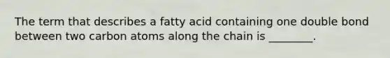 The term that describes a fatty acid containing one double bond between two carbon atoms along the chain is ________.