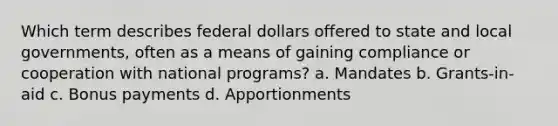 Which term describes federal dollars offered to state and local governments, often as a means of gaining compliance or cooperation with national programs? a. Mandates b. Grants-in-aid c. Bonus payments d. Apportionments