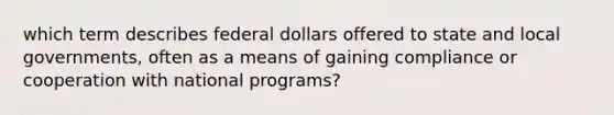 which term describes federal dollars offered to state and local governments, often as a means of gaining compliance or cooperation with national programs?