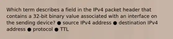 Which term describes a field in the IPv4 packet header that contains a 32-bit binary value associated with an interface on the sending device? ● source IPv4 address ● destination IPv4 address ● protocol ● TTL