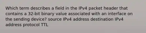 Which term describes a field in the IPv4 packet header that contains a 32-bit binary value associated with an interface on the sending device? source IPv4 address destination IPv4 address protocol TTL