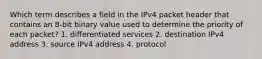 Which term describes a field in the IPv4 packet header that contains an 8-bit binary value used to determine the priority of each packet? 1. differentiated services 2. destination IPv4 address 3. source IPv4 address 4. protocol