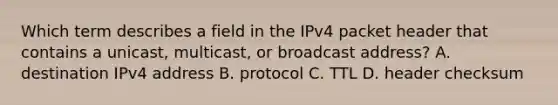 Which term describes a field in the IPv4 packet header that contains a unicast, multicast, or broadcast address? A. destination IPv4 address B. protocol C. TTL D. header checksum