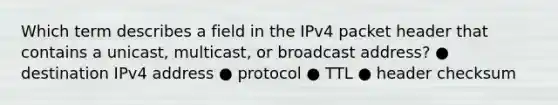 Which term describes a field in the IPv4 packet header that contains a unicast, multicast, or broadcast address? ● destination IPv4 address ● protocol ● TTL ● header checksum