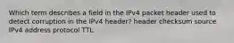 Which term describes a field in the IPv4 packet header used to detect corruption in the IPv4 header? header checksum source IPv4 address protocol TTL