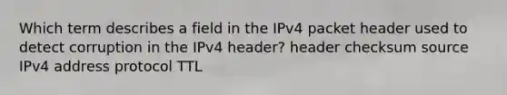 Which term describes a field in the IPv4 packet header used to detect corruption in the IPv4 header? header checksum source IPv4 address protocol TTL